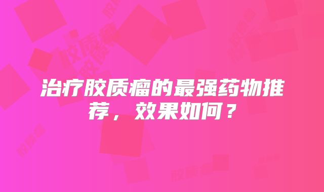 治疗胶质瘤的最强药物推荐，效果如何？
