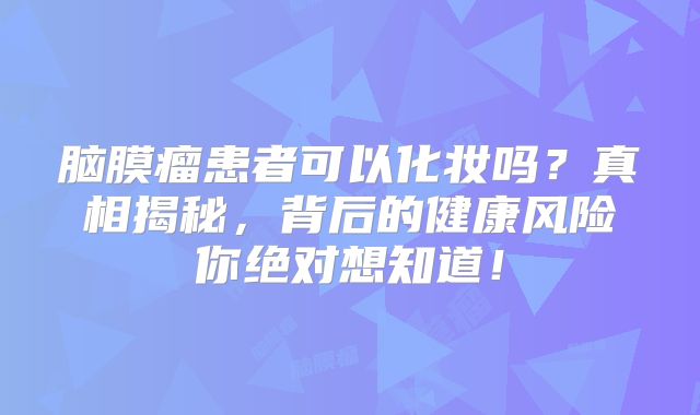 脑膜瘤患者可以化妆吗？真相揭秘，背后的健康风险你绝对想知道！