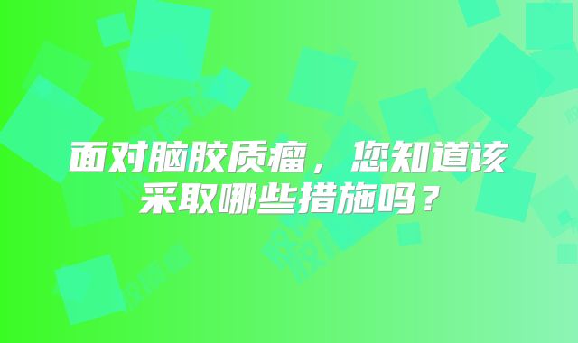 面对脑胶质瘤，您知道该采取哪些措施吗？