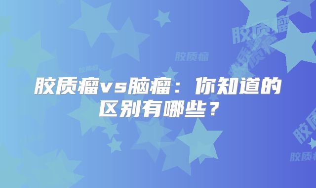 胶质瘤vs脑瘤：你知道的区别有哪些？