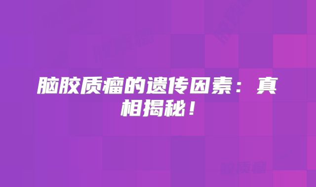 脑胶质瘤的遗传因素：真相揭秘！