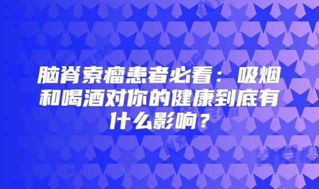脑脊索瘤患者必看：吸烟和喝酒对你的健康到底有什么影响？