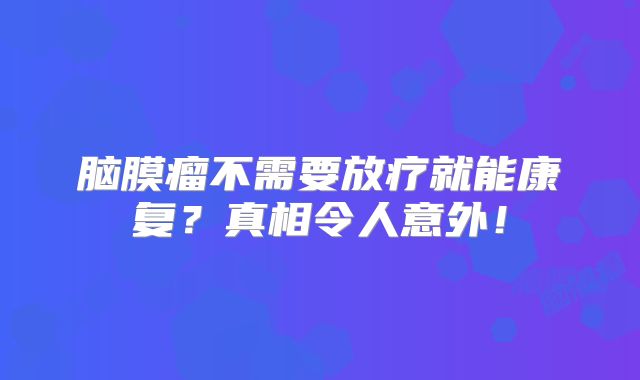 脑膜瘤不需要放疗就能康复？真相令人意外！