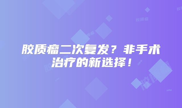 胶质瘤二次复发？非手术治疗的新选择！