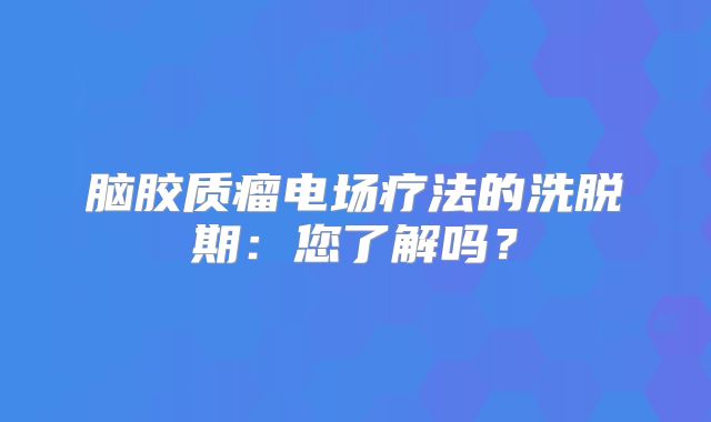 脑胶质瘤电场疗法的洗脱期：您了解吗？