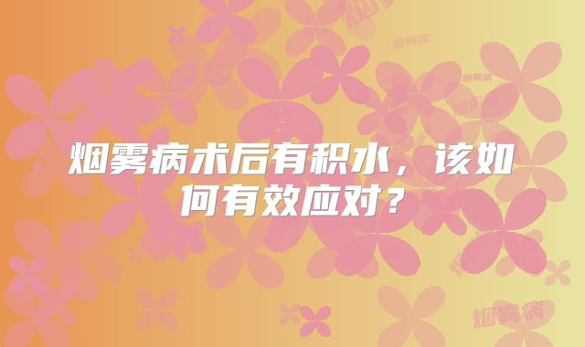 烟雾病术后有积水，该如何有效应对？