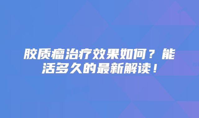 胶质瘤治疗效果如何？能活多久的最新解读！