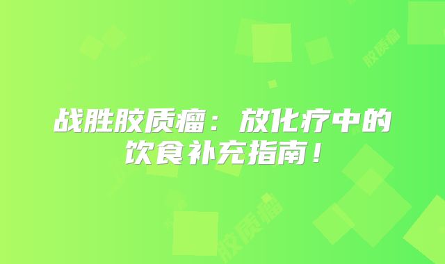 战胜胶质瘤：放化疗中的饮食补充指南！
