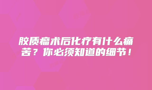 胶质瘤术后化疗有什么痛苦？你必须知道的细节！