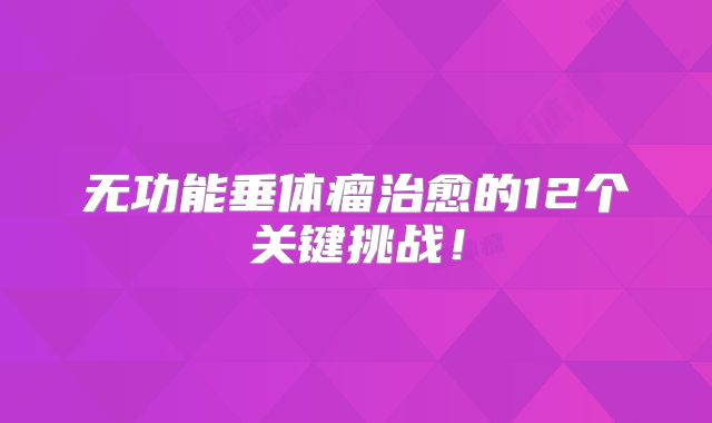 无功能垂体瘤治愈的12个关键挑战！
