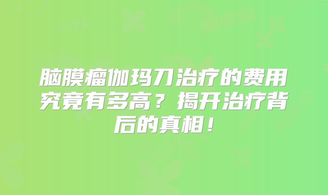 脑膜瘤伽玛刀治疗的费用究竟有多高？揭开治疗背后的真相！