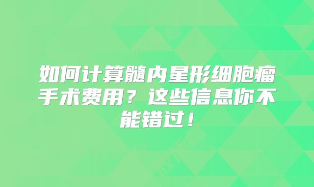 如何计算髓内星形细胞瘤手术费用？这些信息你不能错过！