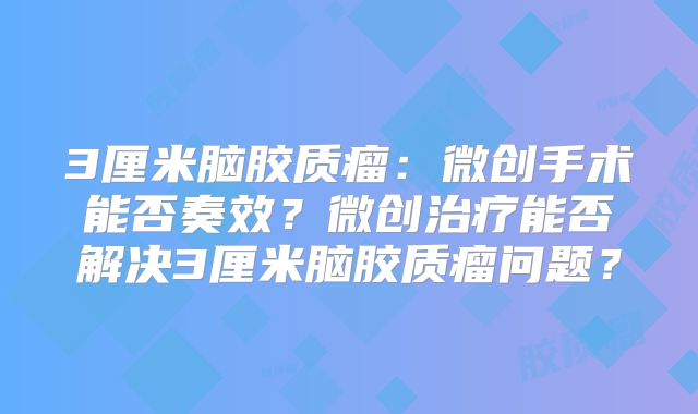 3厘米脑胶质瘤：微创手术能否奏效？微创治疗能否解决3厘米脑胶质瘤问题？