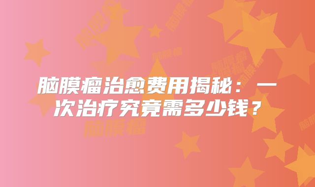 脑膜瘤治愈费用揭秘：一次治疗究竟需多少钱？