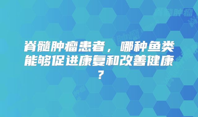 脊髓肿瘤患者，哪种鱼类能够促进康复和改善健康？