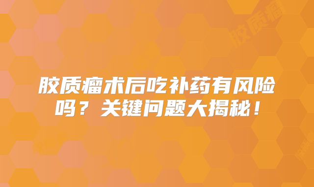 胶质瘤术后吃补药有风险吗？关键问题大揭秘！