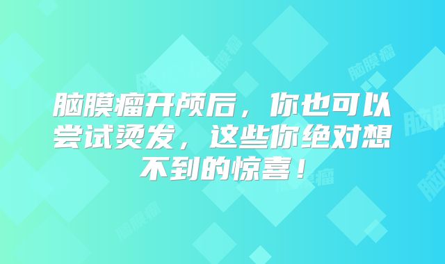 脑膜瘤开颅后，你也可以尝试烫发，这些你绝对想不到的惊喜！