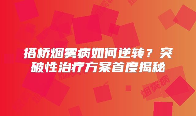 搭桥烟雾病如何逆转？突破性治疗方案首度揭秘