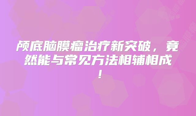 颅底脑膜瘤治疗新突破，竟然能与常见方法相辅相成！
