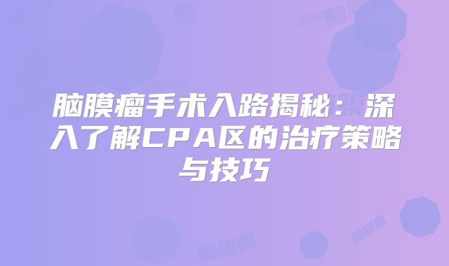 脑膜瘤手术入路揭秘：深入了解CPA区的治疗策略与技巧