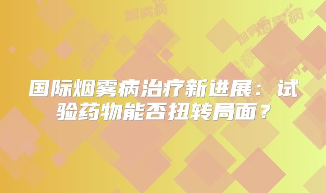 国际烟雾病治疗新进展：试验药物能否扭转局面？