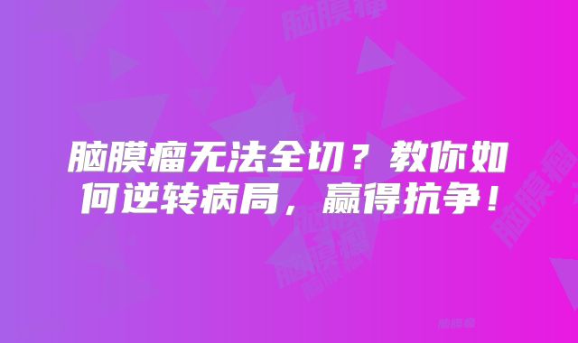 脑膜瘤无法全切？教你如何逆转病局，赢得抗争！