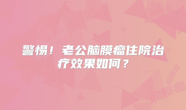 警惕！老公脑膜瘤住院治疗效果如何？