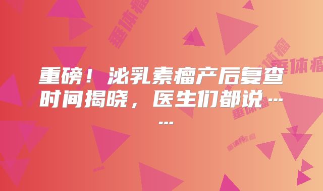 重磅！泌乳素瘤产后复查时间揭晓，医生们都说……