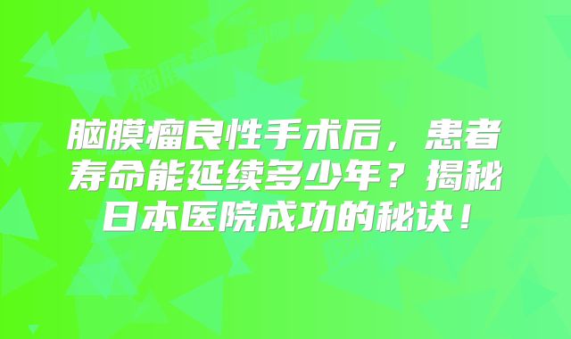 脑膜瘤良性手术后，患者寿命能延续多少年？揭秘日本医院成功的秘诀！