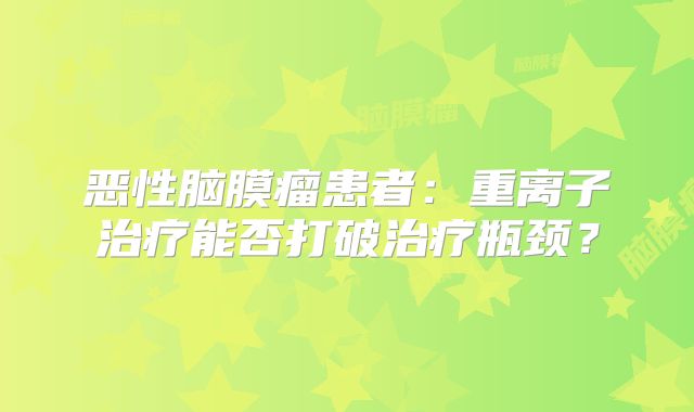 恶性脑膜瘤患者：重离子治疗能否打破治疗瓶颈？