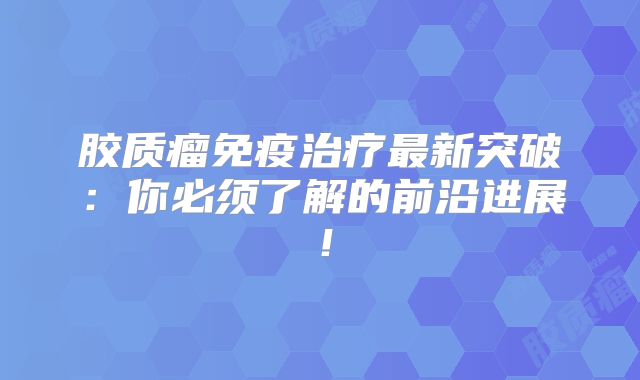 胶质瘤免疫治疗最新突破：你必须了解的前沿进展！