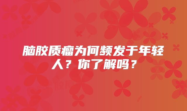 脑胶质瘤为何频发于年轻人？你了解吗？