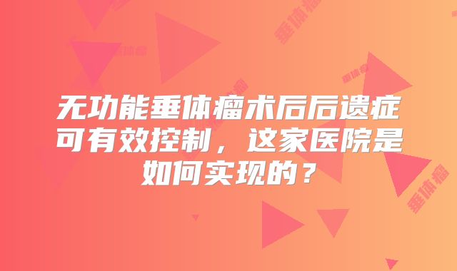 无功能垂体瘤术后后遗症可有效控制，这家医院是如何实现的？