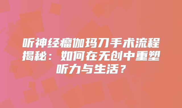 听神经瘤伽玛刀手术流程揭秘：如何在无创中重塑听力与生活？