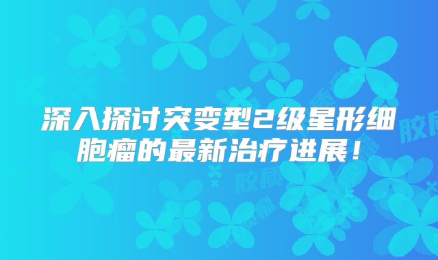 深入探讨突变型2级星形细胞瘤的最新治疗进展！