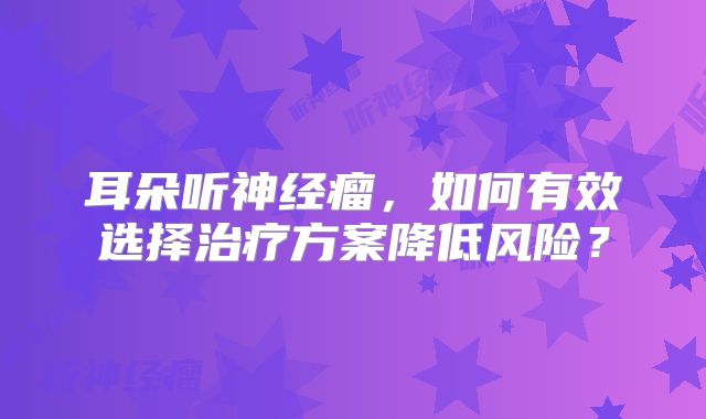 耳朵听神经瘤，如何有效选择治疗方案降低风险？