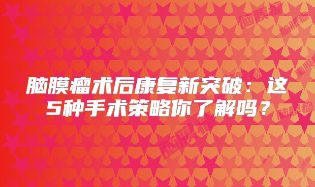 脑膜瘤术后康复新突破：这5种手术策略你了解吗？