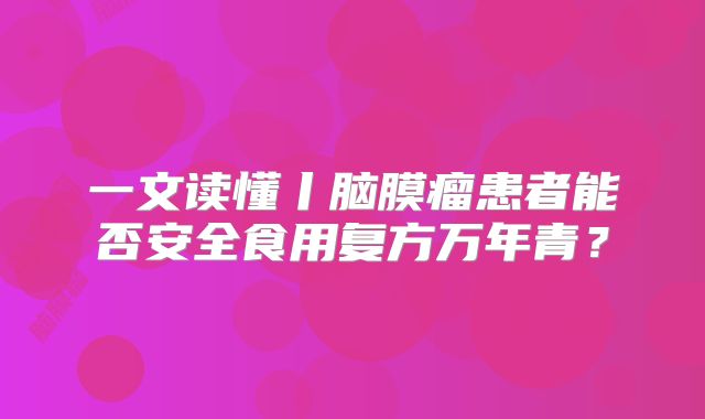 一文读懂丨脑膜瘤患者能否安全食用复方万年青？