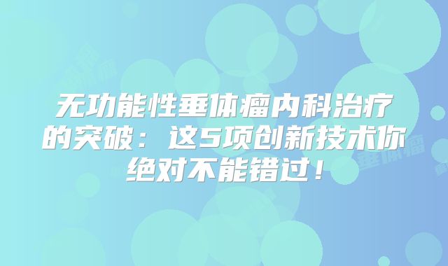无功能性垂体瘤内科治疗的突破：这5项创新技术你绝对不能错过！