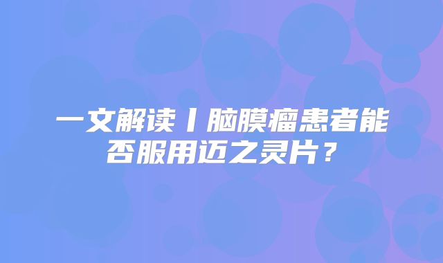 一文解读丨脑膜瘤患者能否服用迈之灵片？