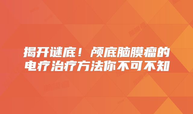 揭开谜底！颅底脑膜瘤的电疗治疗方法你不可不知