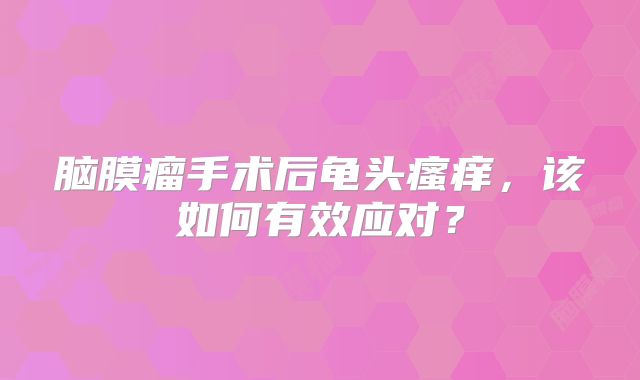 脑膜瘤手术后龟头瘙痒，该如何有效应对？