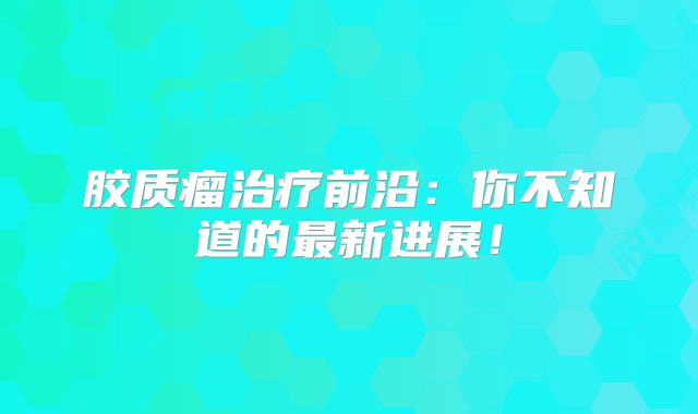 胶质瘤治疗前沿：你不知道的最新进展！