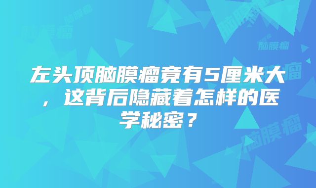 左头顶脑膜瘤竟有5厘米大，这背后隐藏着怎样的医学秘密？
