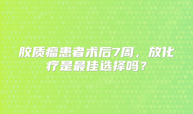 胶质瘤患者术后7周，放化疗是最佳选择吗？