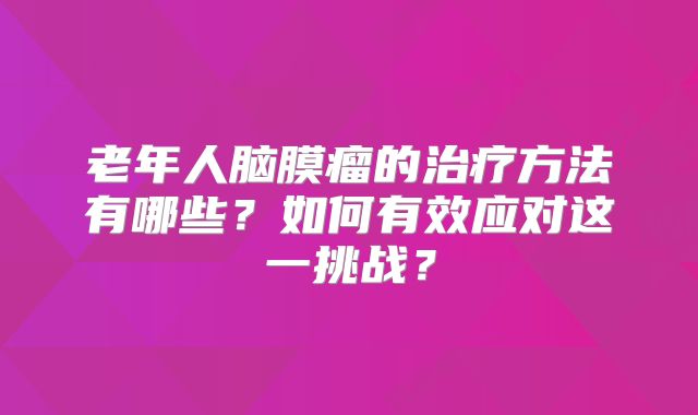 老年人脑膜瘤的治疗方法有哪些？如何有效应对这一挑战？