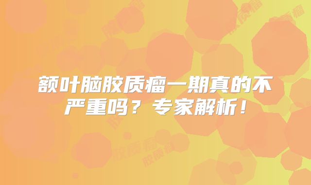 额叶脑胶质瘤一期真的不严重吗？专家解析！