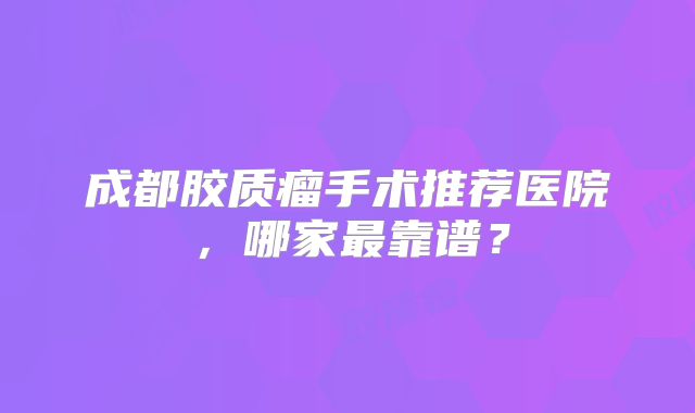 成都胶质瘤手术推荐医院，哪家最靠谱？