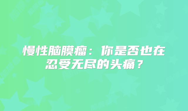 慢性脑膜瘤：你是否也在忍受无尽的头痛？