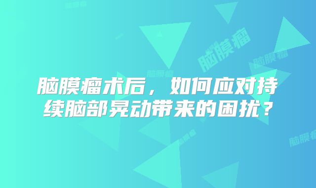 脑膜瘤术后，如何应对持续脑部晃动带来的困扰？